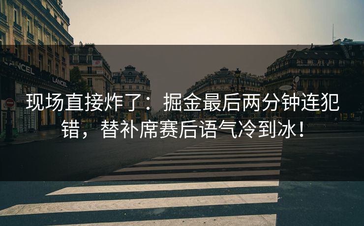 现场直接炸了：掘金最后两分钟连犯错，替补席赛后语气冷到冰！