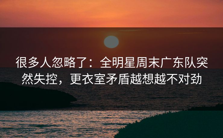 很多人忽略了：全明星周末广东队突然失控，更衣室矛盾越想越不对劲
