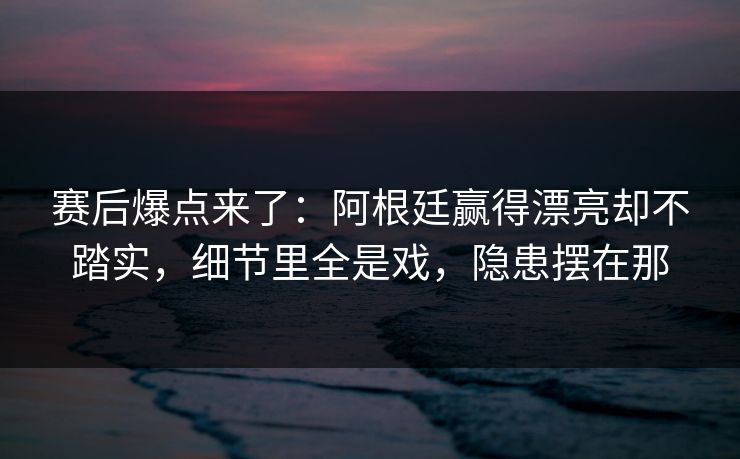 赛后爆点来了：阿根廷赢得漂亮却不踏实，细节里全是戏，隐患摆在那