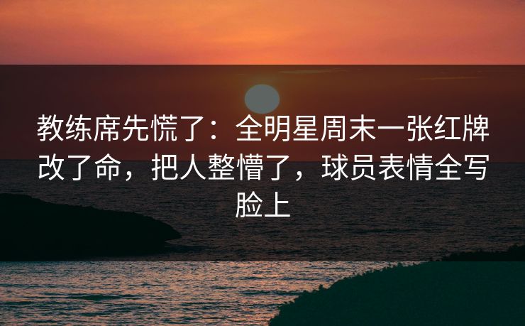 教练席先慌了：全明星周末一张红牌改了命，把人整懵了，球员表情全写脸上