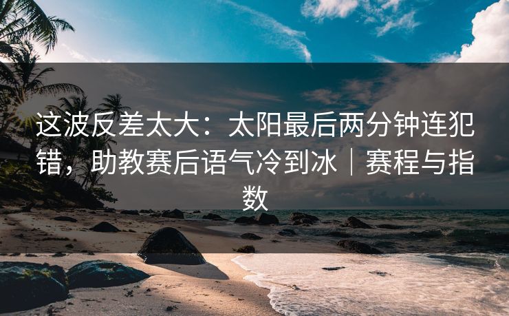 这波反差太大：太阳最后两分钟连犯错，助教赛后语气冷到冰｜赛程与指数
