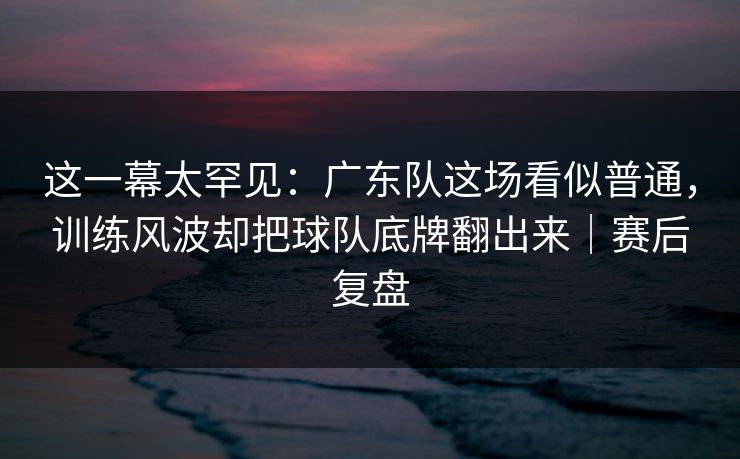 这一幕太罕见：广东队这场看似普通，训练风波却把球队底牌翻出来｜赛后复盘  第1张