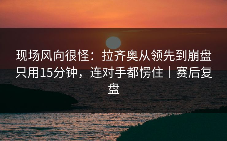 现场风向很怪：拉齐奥从领先到崩盘只用15分钟，连对手都愣住｜赛后复盘  第1张