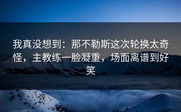 我真没想到：那不勒斯这次轮换太奇怪，主教练一脸凝重，场面离谱到好笑  第1张