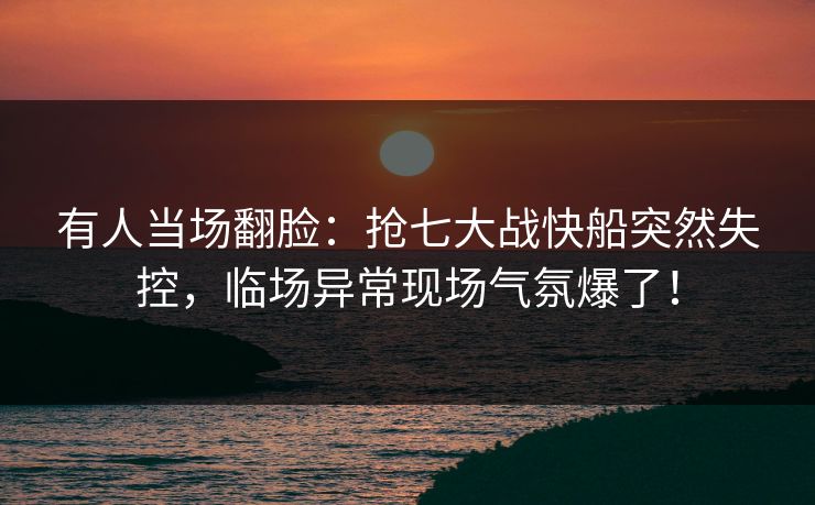 有人当场翻脸：抢七大战快船突然失控，临场异常现场气氛爆了！  第1张