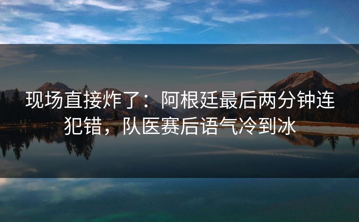 现场直接炸了：阿根廷最后两分钟连犯错，队医赛后语气冷到冰  第1张