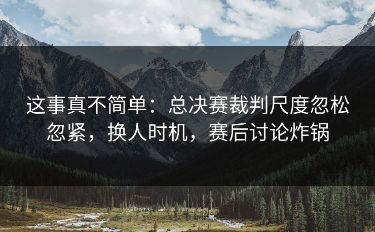 这事真不简单：总决赛裁判尺度忽松忽紧，换人时机，赛后讨论炸锅  第1张