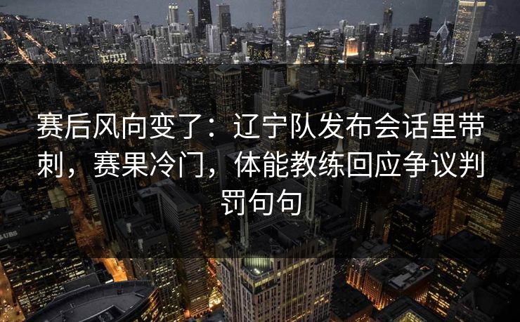 赛后风向变了：辽宁队发布会话里带刺，赛果冷门，体能教练回应争议判罚句句  第1张