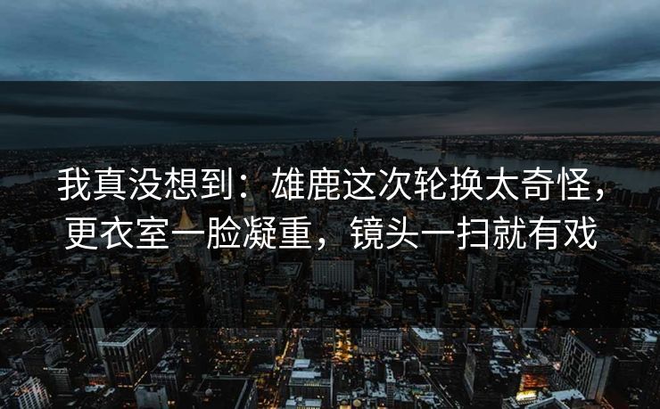 我真没想到：雄鹿这次轮换太奇怪，更衣室一脸凝重，镜头一扫就有戏  第1张