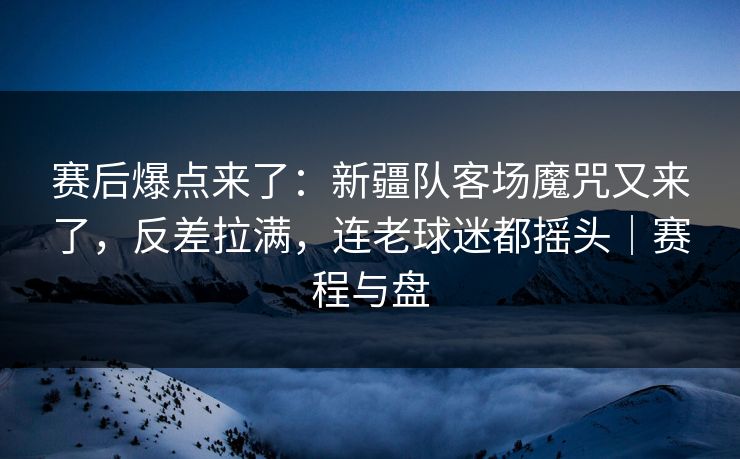 赛后爆点来了：新疆队客场魔咒又来了，反差拉满，连老球迷都摇头｜赛程与盘