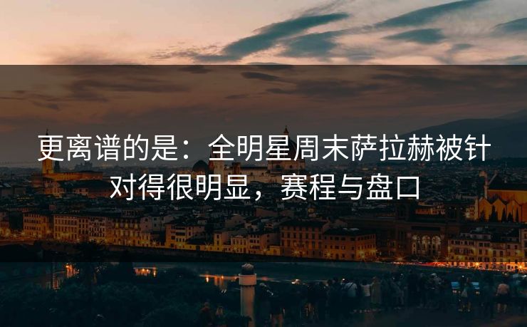 更离谱的是：全明星周末萨拉赫被针对得很明显，赛程与盘口