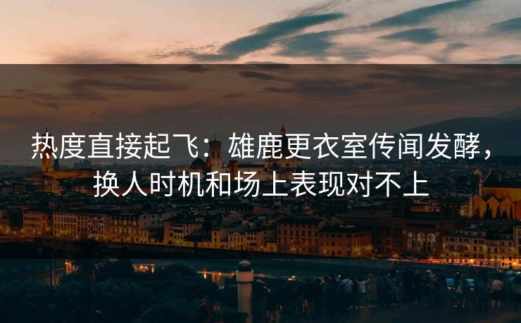 热度直接起飞：雄鹿更衣室传闻发酵，换人时机和场上表现对不上