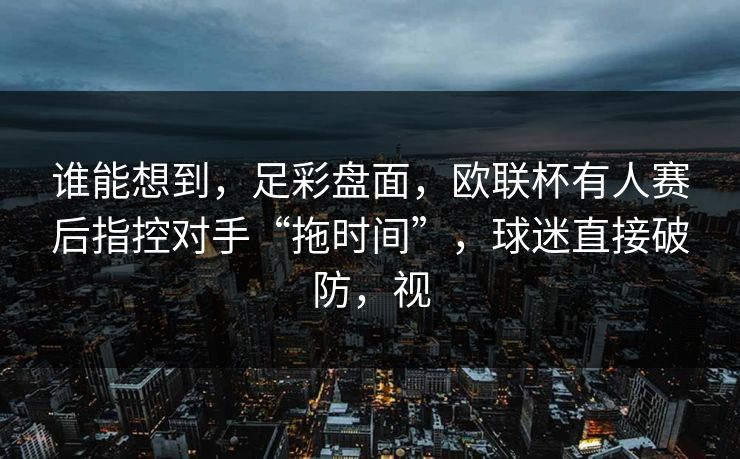 谁能想到，足彩盘面，欧联杯有人赛后指控对手“拖时间”，球迷直接破防，视