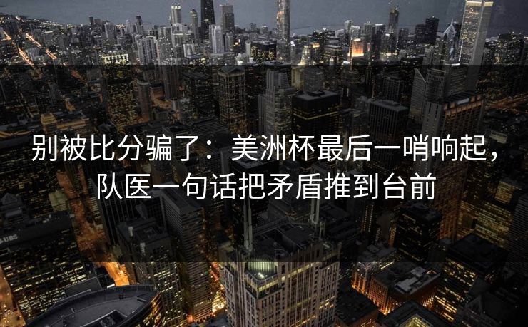 别被比分骗了：美洲杯最后一哨响起，队医一句话把矛盾推到台前  第1张